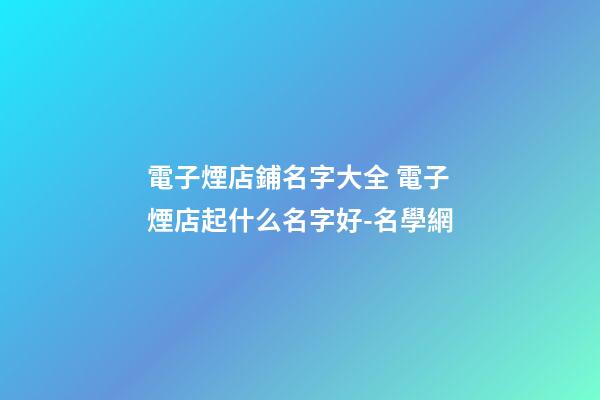 電子煙店鋪名字大全 電子煙店起什么名字好-名學網-第1張-店鋪起名-玄機派